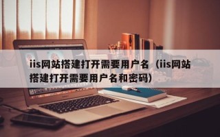 宜都iis网站搭建打开需要用户名（iis网站搭建打开需要用户名和密码）